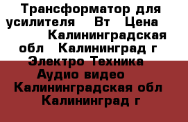 Трансформатор для усилителя 170Вт › Цена ­ 1 200 - Калининградская обл., Калининград г. Электро-Техника » Аудио-видео   . Калининградская обл.,Калининград г.